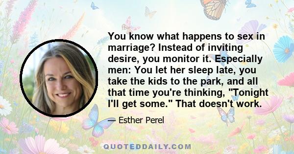 You know what happens to sex in marriage? Instead of inviting desire, you monitor it. Especially men: You let her sleep late, you take the kids to the park, and all that time you're thinking, Tonight I'll get some. That 