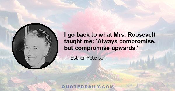 I go back to what Mrs. Roosevelt taught me: 'Always compromise, but compromise upwards.'