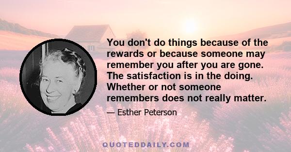 You don't do things because of the rewards or because someone may remember you after you are gone. The satisfaction is in the doing. Whether or not someone remembers does not really matter.