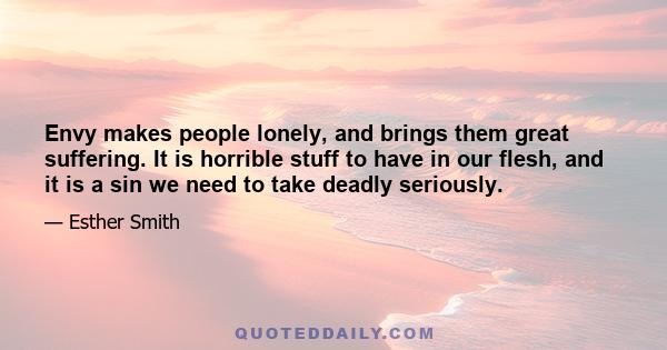 Envy makes people lonely, and brings them great suffering. It is horrible stuff to have in our flesh, and it is a sin we need to take deadly seriously.