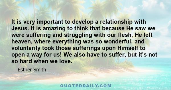 It is very important to develop a relationship with Jesus. It is amazing to think that because He saw we were suffering and struggling with our flesh, He left heaven, where everything was so wonderful, and voluntarily