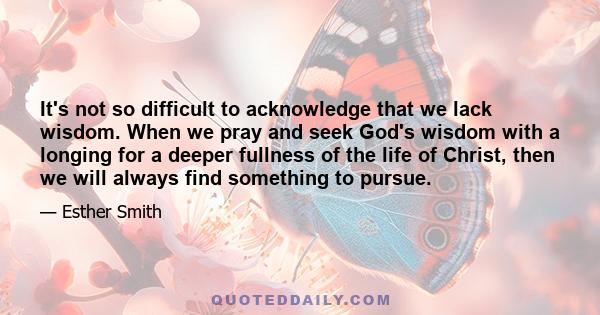 It's not so difficult to acknowledge that we lack wisdom. When we pray and seek God's wisdom with a longing for a deeper fullness of the life of Christ, then we will always find something to pursue.