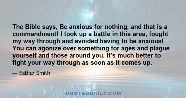 The Bible says, Be anxious for nothing, and that is a commandment! I took up a battle in this area, fought my way through and avoided having to be anxious! You can agonize over something for ages and plague yourself and 