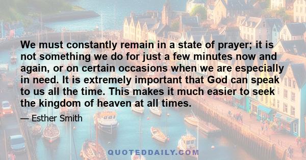 We must constantly remain in a state of prayer; it is not something we do for just a few minutes now and again, or on certain occasions when we are especially in need. It is extremely important that God can speak to us