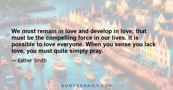 We must remain in love and develop in love; that must be the compelling force in our lives. It is possible to love everyone. When you sense you lack love, you must quite simply pray.