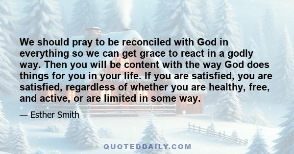 We should pray to be reconciled with God in everything so we can get grace to react in a godly way. Then you will be content with the way God does things for you in your life. If you are satisfied, you are satisfied,