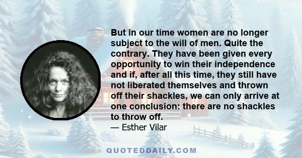 But in our time women are no longer subject to the will of men. Quite the contrary. They have been given every opportunity to win their independence and if, after all this time, they still have not liberated themselves