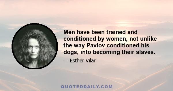 Men have been trained and conditioned by women, not unlike the way Pavlov conditioned his dogs, into becoming their slaves.