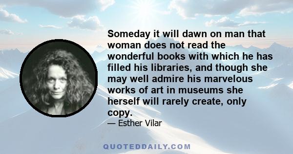 Someday it will dawn on man that woman does not read the wonderful books with which he has filled his libraries, and though she may well admire his marvelous works of art in museums she herself will rarely create, only