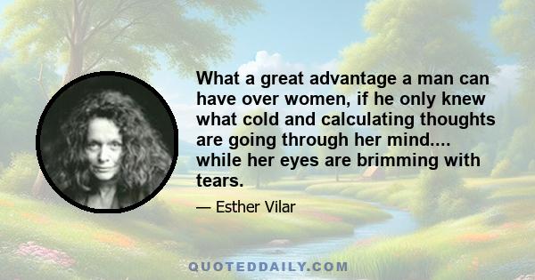 What a great advantage a man can have over women, if he only knew what cold and calculating thoughts are going through her mind.... while her eyes are brimming with tears.