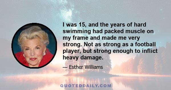 I was 15, and the years of hard swimming had packed muscle on my frame and made me very strong. Not as strong as a football player, but strong enough to inflict heavy damage.