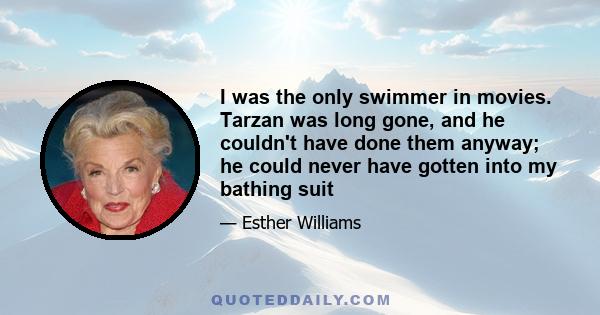 I was the only swimmer in movies. Tarzan was long gone, and he couldn't have done them anyway; he could never have gotten into my bathing suit