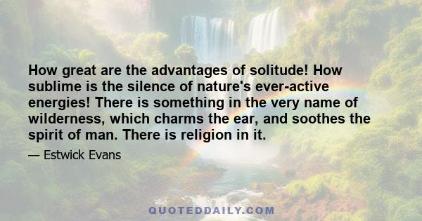 How great are the advantages of solitude! How sublime is the silence of nature's ever-active energies! There is something in the very name of wilderness, which charms the ear, and soothes the spirit of man. There is