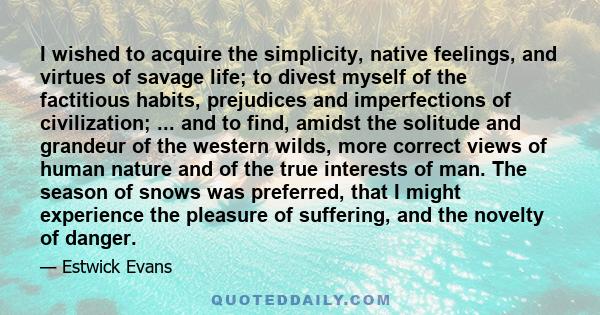 I wished to acquire the simplicity, native feelings, and virtues of savage life; to divest myself of the factitious habits, prejudices and imperfections of civilization; ... and to find, amidst the solitude and grandeur 