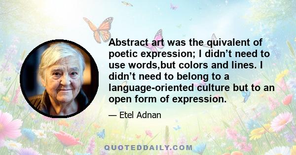 Abstract art was the quivalent of poetic expression; I didn’t need to use words,but colors and lines. I didn’t need to belong to a language-oriented culture but to an open form of expression.