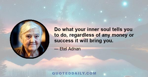 Do what your inner soul tells you to do, regardless of any money or success it will bring you.