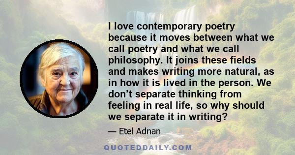 I love contemporary poetry because it moves between what we call poetry and what we call philosophy. It joins these fields and makes writing more natural, as in how it is lived in the person. We don’t separate thinking