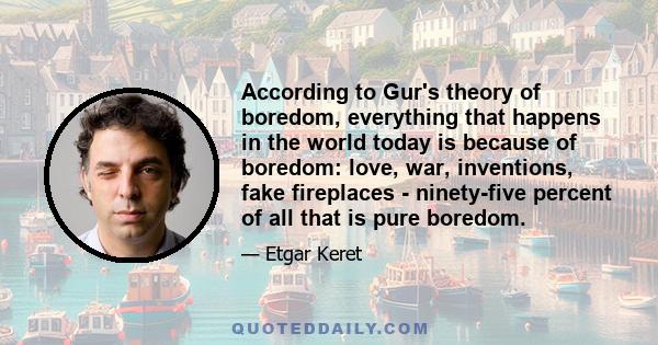 According to Gur's theory of boredom, everything that happens in the world today is because of boredom: love, war, inventions, fake fireplaces - ninety-five percent of all that is pure boredom.