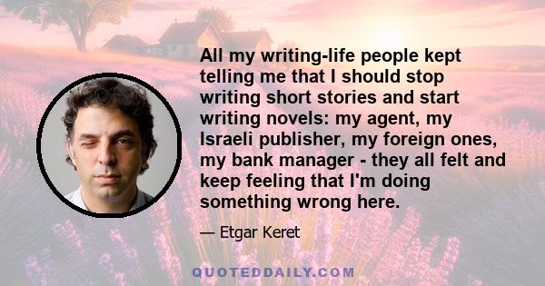 All my writing-life people kept telling me that I should stop writing short stories and start writing novels: my agent, my Israeli publisher, my foreign ones, my bank manager - they all felt and keep feeling that I'm