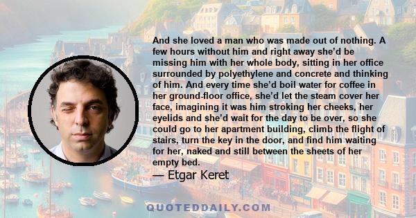 And she loved a man who was made out of nothing. A few hours without him and right away she’d be missing him with her whole body, sitting in her office surrounded by polyethylene and concrete and thinking of him. And