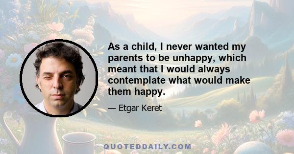 As a child, I never wanted my parents to be unhappy, which meant that I would always contemplate what would make them happy.