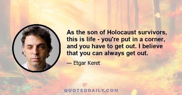 As the son of Holocaust survivors, this is life - you're put in a corner, and you have to get out. I believe that you can always get out.