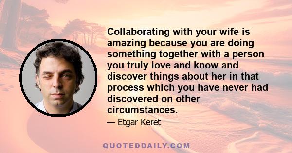 Collaborating with your wife is amazing because you are doing something together with a person you truly love and know and discover things about her in that process which you have never had discovered on other