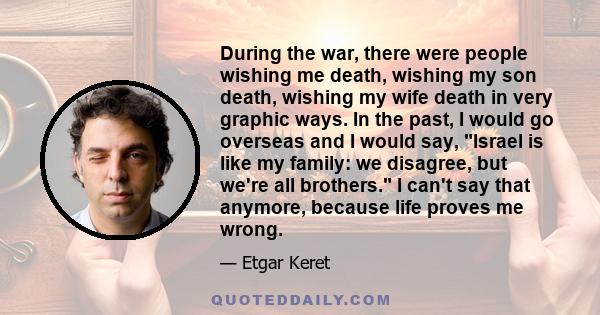 During the war, there were people wishing me death, wishing my son death, wishing my wife death in very graphic ways. In the past, I would go overseas and I would say, Israel is like my family: we disagree, but we're