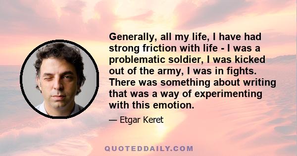 Generally, all my life, I have had strong friction with life - I was a problematic soldier, I was kicked out of the army, I was in fights. There was something about writing that was a way of experimenting with this