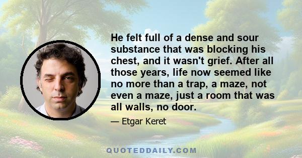 He felt full of a dense and sour substance that was blocking his chest, and it wasn't grief. After all those years, life now seemed like no more than a trap, a maze, not even a maze, just a room that was all walls, no