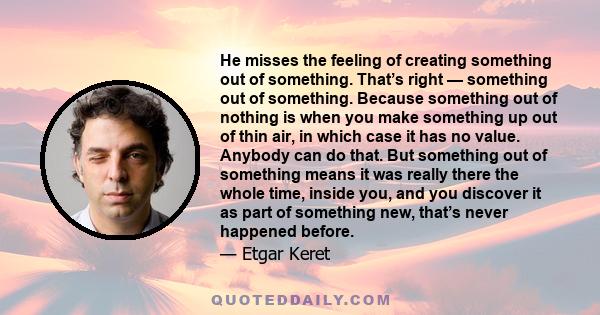 He misses the feeling of creating something out of something. That’s right — something out of something. Because something out of nothing is when you make something up out of thin air, in which case it has no value.