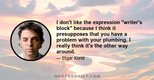 I don't like the expression writer's block because I think it presupposes that you have a problem with your plumbing. I really think it's the other way around.