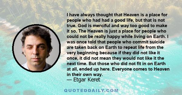 I have always thought that Heaven is a place for people who had had a good life, but that is not true. God is merciful and way too good to make it so. The Heaven is just a place for people who could not be really happy