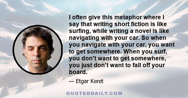 I often give this metaphor where I say that writing short fiction is like surfing, while writing a novel is like navigating with your car. So when you navigate with your car, you want to get somewhere. When you surf,