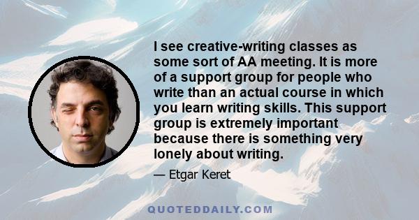 I see creative-writing classes as some sort of AA meeting. It is more of a support group for people who write than an actual course in which you learn writing skills. This support group is extremely important because