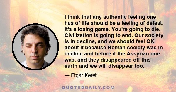 I think that any authentic feeling one has of life should be a feeling of defeat. It's a losing game. You're going to die. Civilization is going to end. Our society is in decline, and we should feel OK about it because