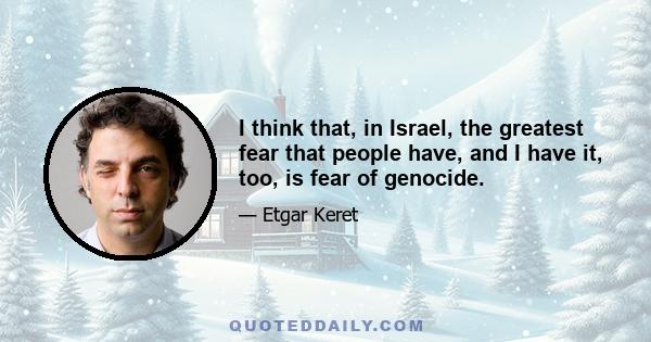 I think that, in Israel, the greatest fear that people have, and I have it, too, is fear of genocide.