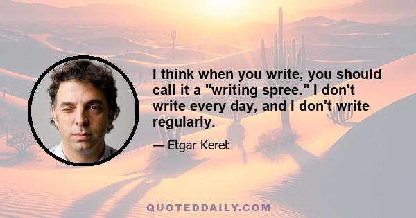 I think when you write, you should call it a writing spree. I don't write every day, and I don't write regularly.