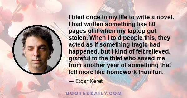 I tried once in my life to write a novel. I had written something like 80 pages of it when my laptop got stolen. When I told people this, they acted as if something tragic had happened, but I kind of felt relieved,