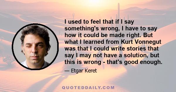 I used to feel that if I say something's wrong, I have to say how it could be made right. But what I learned from Kurt Vonnegut was that I could write stories that say I may not have a solution, but this is wrong -