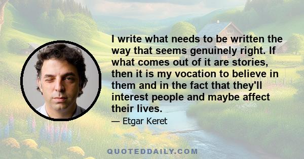 I write what needs to be written the way that seems genuinely right. If what comes out of it are stories, then it is my vocation to believe in them and in the fact that they'll interest people and maybe affect their