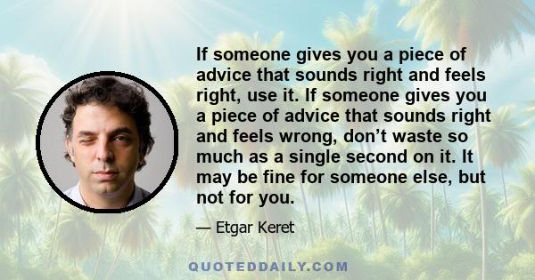 If someone gives you a piece of advice that sounds right and feels right, use it. If someone gives you a piece of advice that sounds right and feels wrong, don’t waste so much as a single second on it. It may be fine