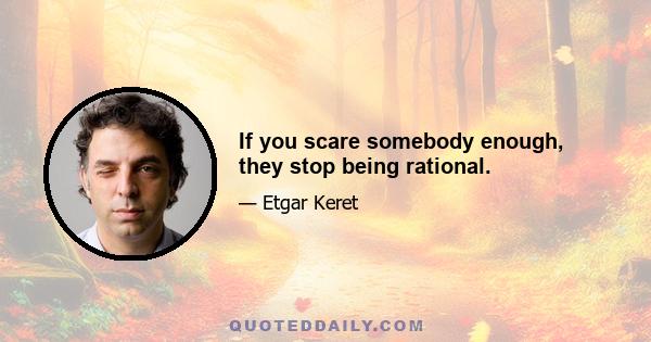 If you scare somebody enough, they stop being rational.