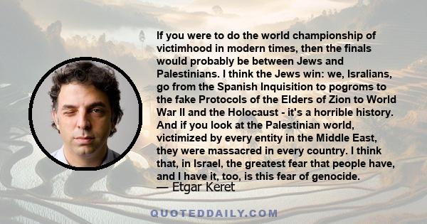 If you were to do the world championship of victimhood in modern times, then the finals would probably be between Jews and Palestinians. I think the Jews win: we, Isralians, go from the Spanish Inquisition to pogroms to 