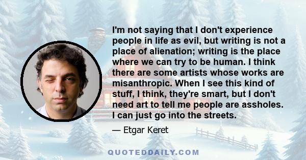 I'm not saying that I don't experience people in life as evil, but writing is not a place of alienation; writing is the place where we can try to be human.