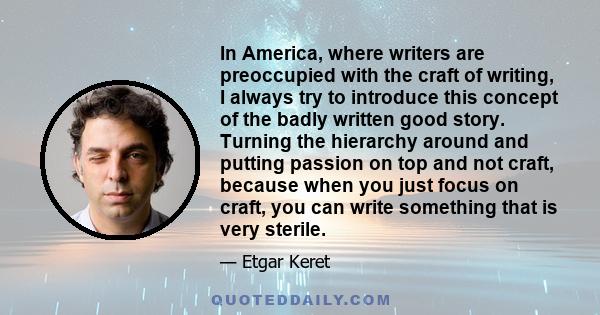 In America, where writers are preoccupied with the craft of writing, I always try to introduce this concept of the badly written good story. Turning the hierarchy around and putting passion on top and not craft, because 