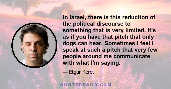 In Israel, there is this reduction of the political discourse to something that is very limited. It's as if you have that pitch that only dogs can hear. Sometimes I feel I speak at such a pitch that very few people