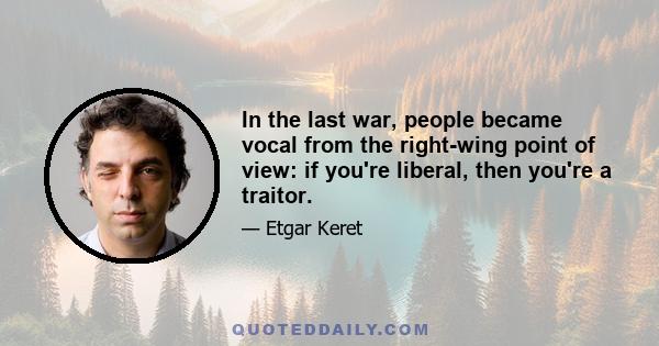 In the last war, people became vocal from the right-wing point of view: if you're liberal, then you're a traitor.