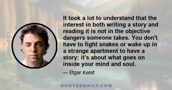 It took a lot to understand that the interest in both writing a story and reading it is not in the objective dangers someone takes. You don't have to fight snakes or wake up in a strange apartment to have a story; it's