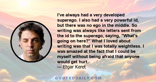 I've always had a very developed superego. I also had a very powerful id, but there was no ego in the middle. So writing was always like letters sent from the id to the superego, saying, What's going on here? What I